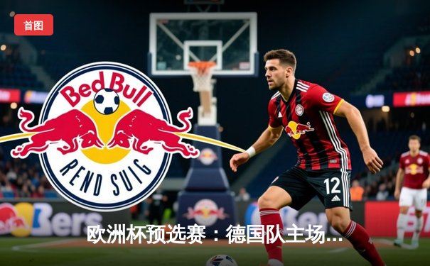欧洲杯预选赛：德国队主场2-1逆转荷兰，穆勒绝杀锁定胜局