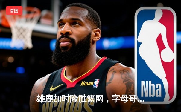 雄鹿加时险胜篮网，字母哥44分主宰关键时刻