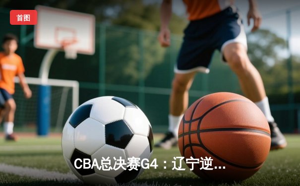 CBA总决赛G4：辽宁逆转新疆夺赛点，赵继伟关键三分锁定胜局